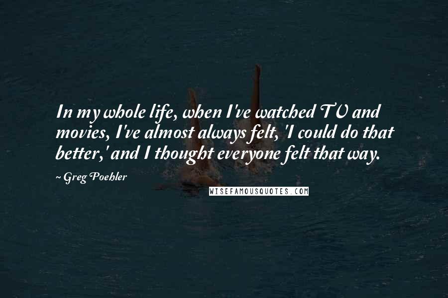 Greg Poehler Quotes: In my whole life, when I've watched TV and movies, I've almost always felt, 'I could do that better,' and I thought everyone felt that way.