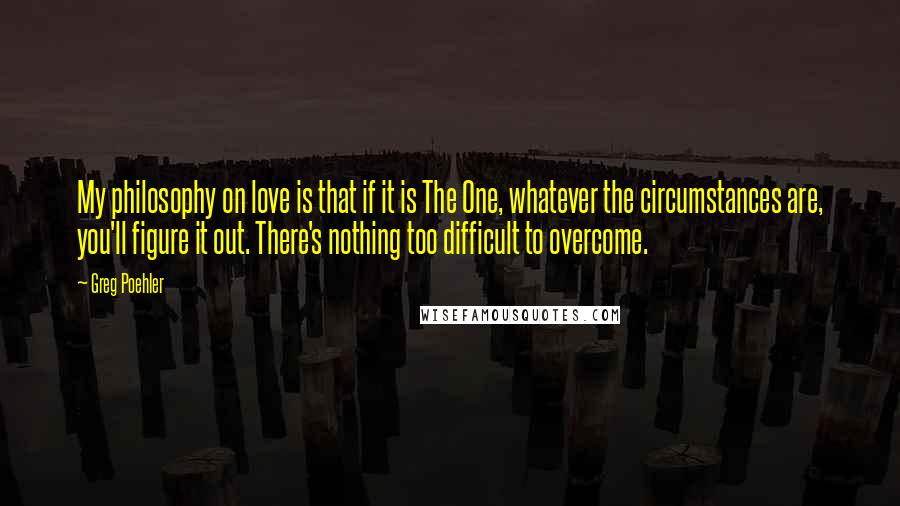 Greg Poehler Quotes: My philosophy on love is that if it is The One, whatever the circumstances are, you'll figure it out. There's nothing too difficult to overcome.