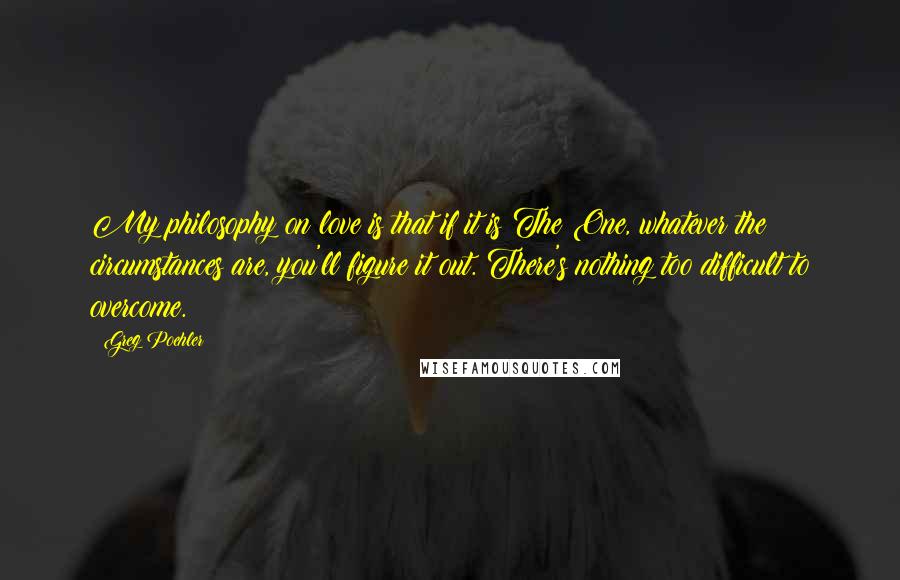 Greg Poehler Quotes: My philosophy on love is that if it is The One, whatever the circumstances are, you'll figure it out. There's nothing too difficult to overcome.