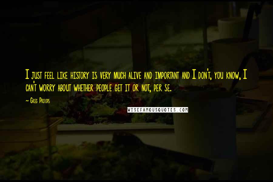 Greg Proops Quotes: I just feel like history is very much alive and important and I don't, you know, I can't worry about whether people get it or not, per se.