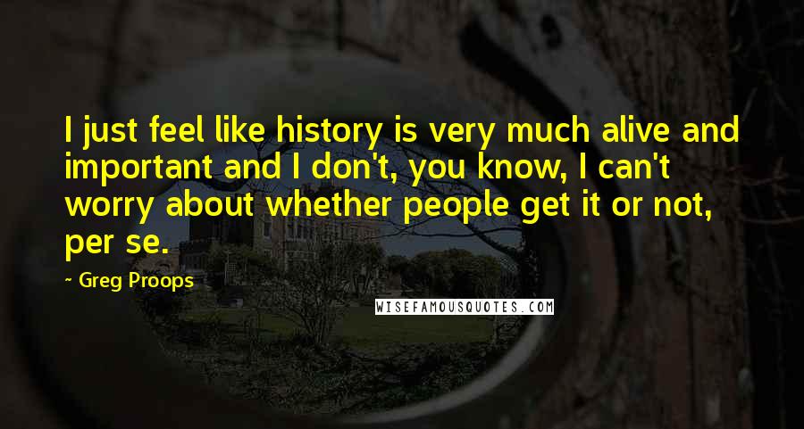 Greg Proops Quotes: I just feel like history is very much alive and important and I don't, you know, I can't worry about whether people get it or not, per se.