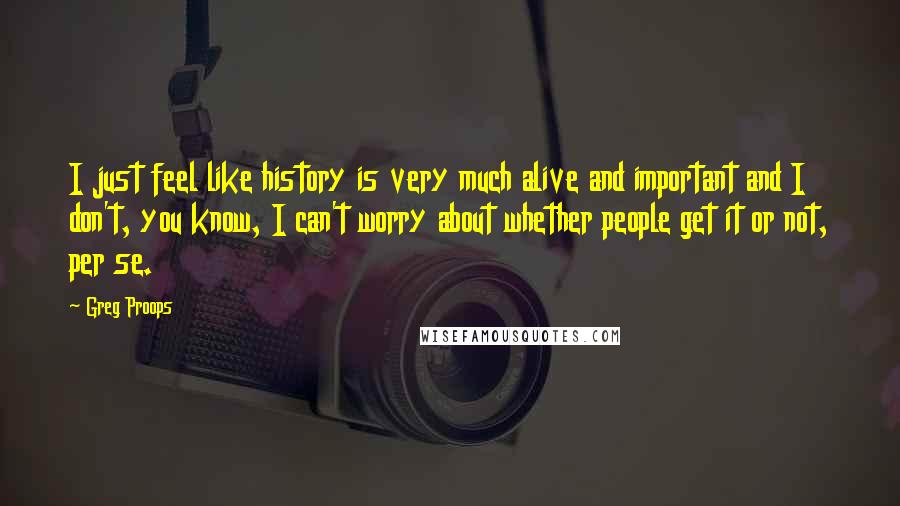 Greg Proops Quotes: I just feel like history is very much alive and important and I don't, you know, I can't worry about whether people get it or not, per se.