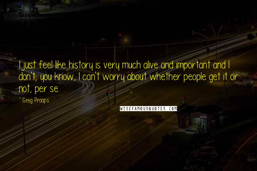 Greg Proops Quotes: I just feel like history is very much alive and important and I don't, you know, I can't worry about whether people get it or not, per se.