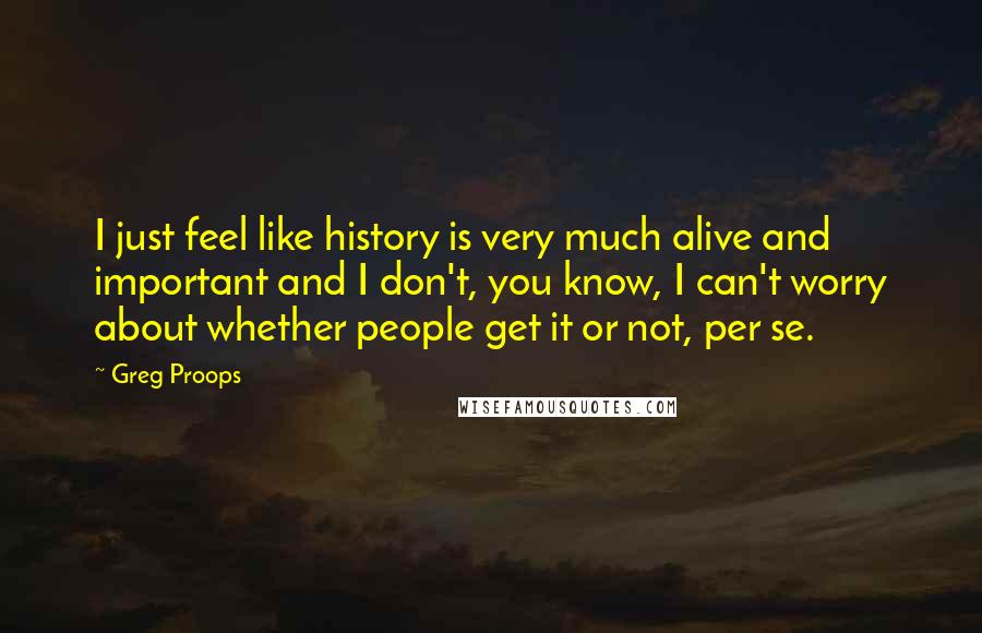 Greg Proops Quotes: I just feel like history is very much alive and important and I don't, you know, I can't worry about whether people get it or not, per se.