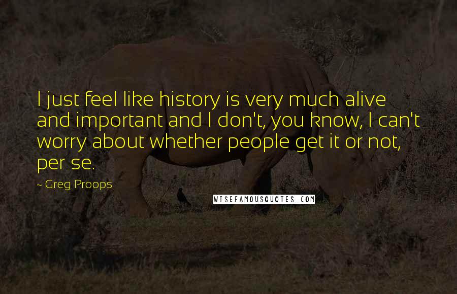 Greg Proops Quotes: I just feel like history is very much alive and important and I don't, you know, I can't worry about whether people get it or not, per se.