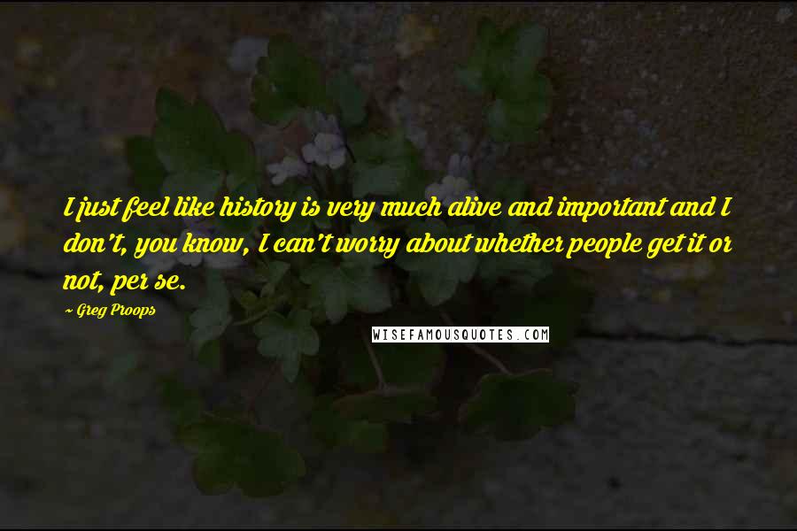 Greg Proops Quotes: I just feel like history is very much alive and important and I don't, you know, I can't worry about whether people get it or not, per se.