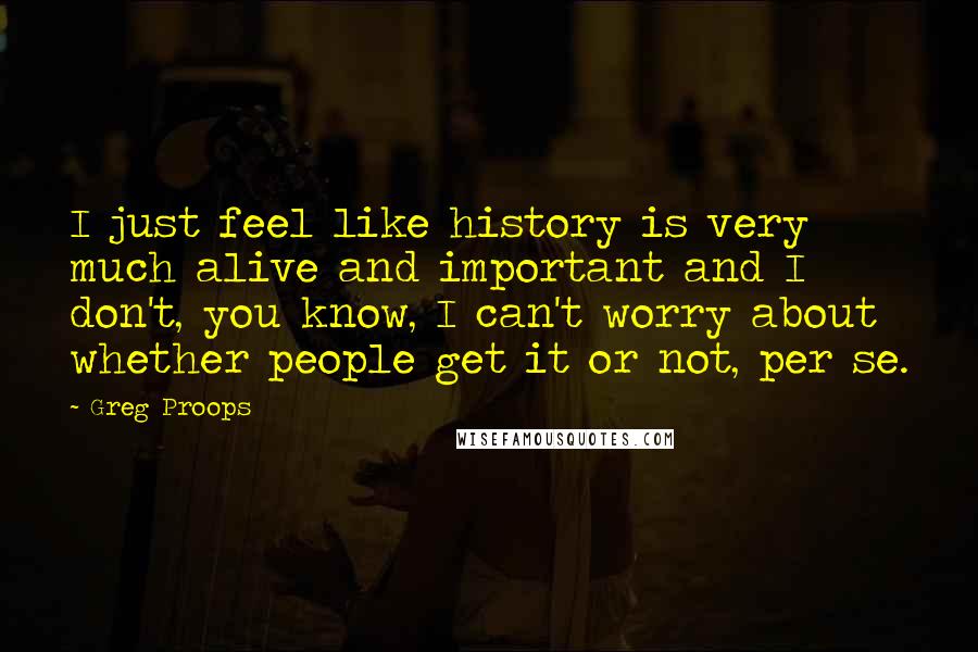 Greg Proops Quotes: I just feel like history is very much alive and important and I don't, you know, I can't worry about whether people get it or not, per se.