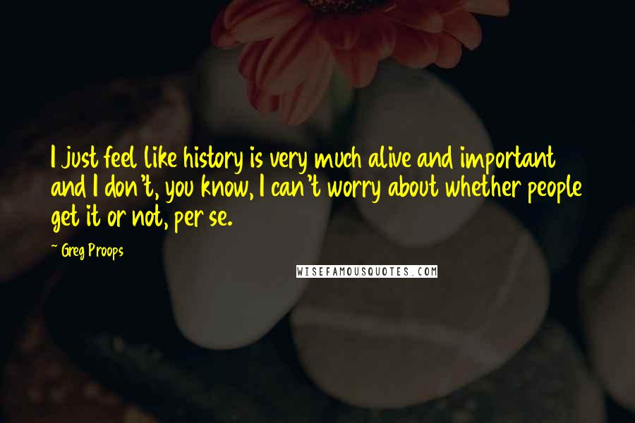 Greg Proops Quotes: I just feel like history is very much alive and important and I don't, you know, I can't worry about whether people get it or not, per se.