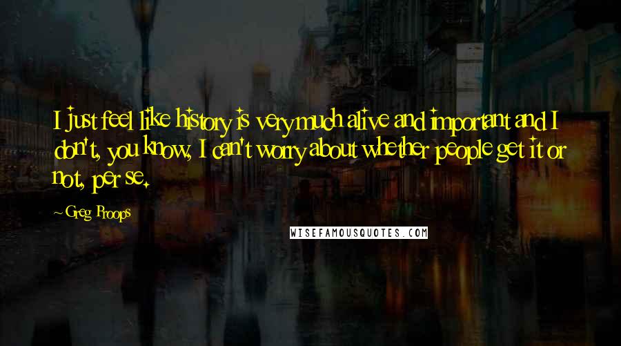 Greg Proops Quotes: I just feel like history is very much alive and important and I don't, you know, I can't worry about whether people get it or not, per se.