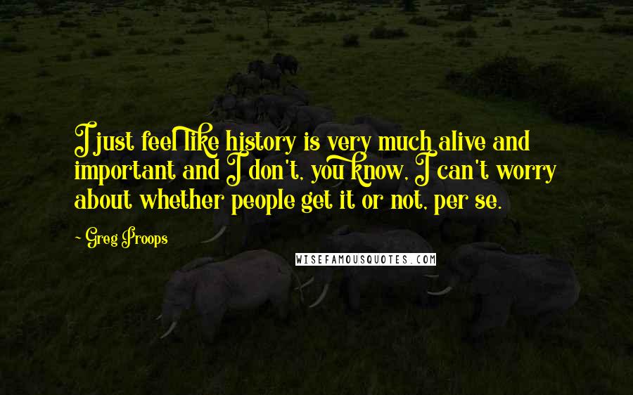 Greg Proops Quotes: I just feel like history is very much alive and important and I don't, you know, I can't worry about whether people get it or not, per se.