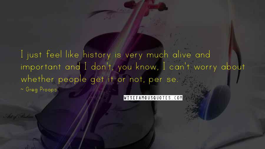 Greg Proops Quotes: I just feel like history is very much alive and important and I don't, you know, I can't worry about whether people get it or not, per se.