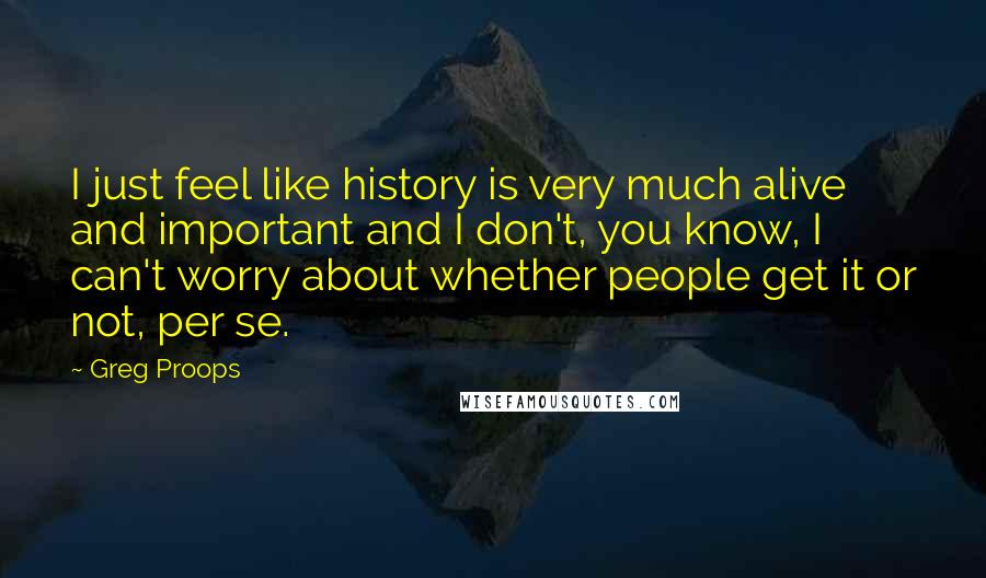 Greg Proops Quotes: I just feel like history is very much alive and important and I don't, you know, I can't worry about whether people get it or not, per se.