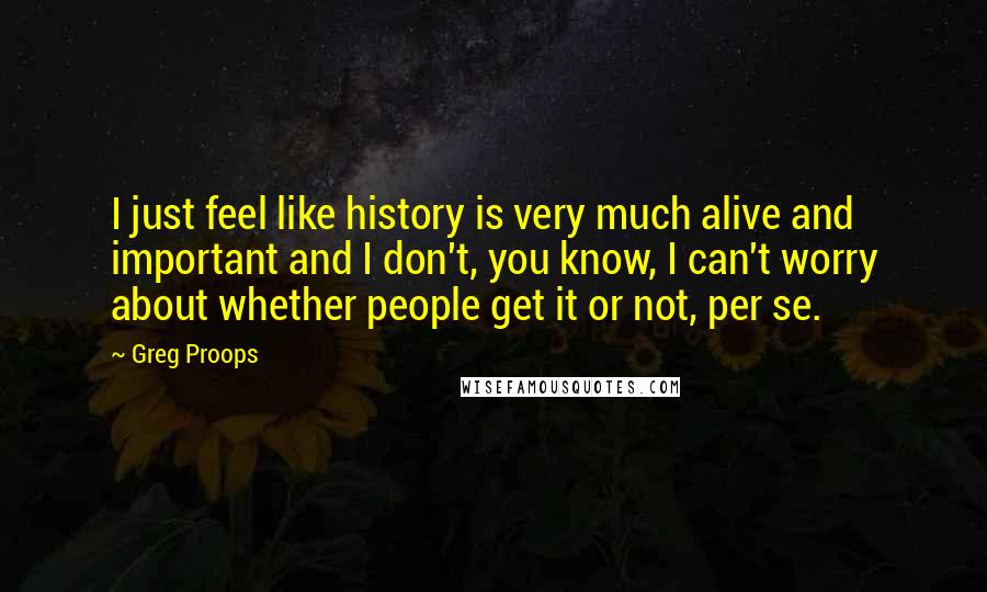 Greg Proops Quotes: I just feel like history is very much alive and important and I don't, you know, I can't worry about whether people get it or not, per se.