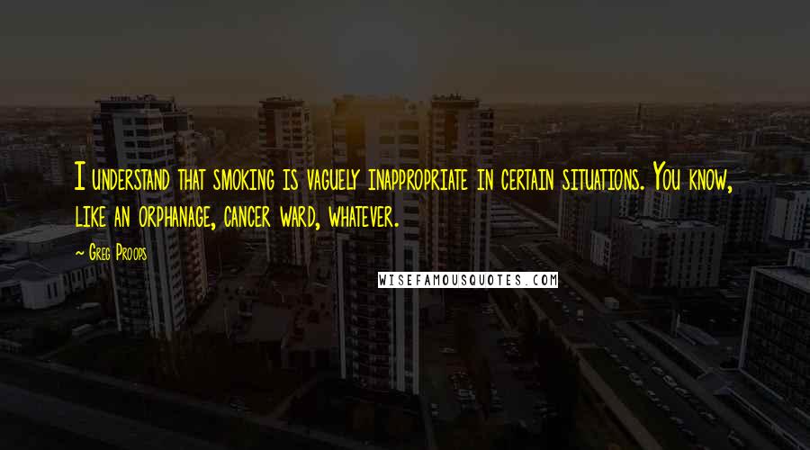 Greg Proops Quotes: I understand that smoking is vaguely inappropriate in certain situations. You know, like an orphanage, cancer ward, whatever.