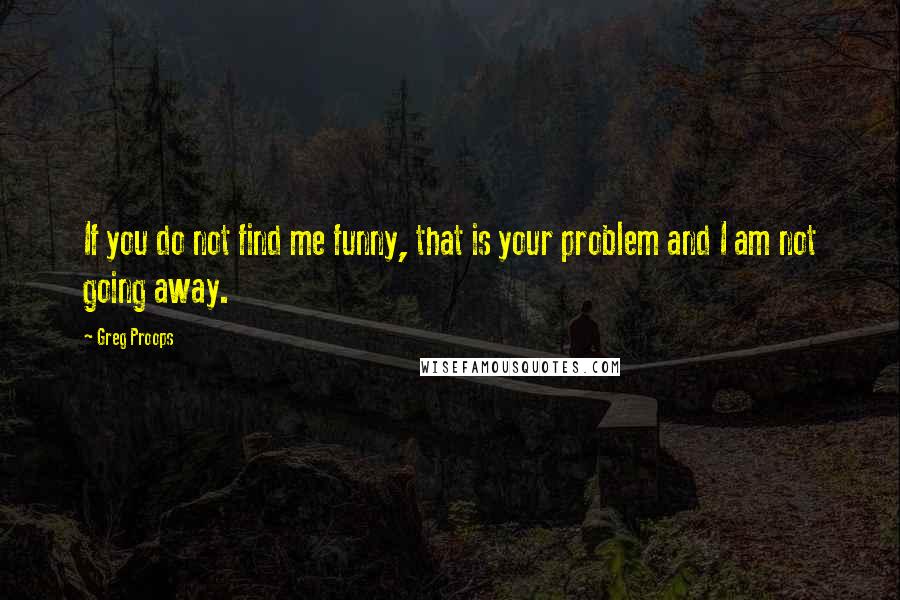 Greg Proops Quotes: If you do not find me funny, that is your problem and I am not going away.