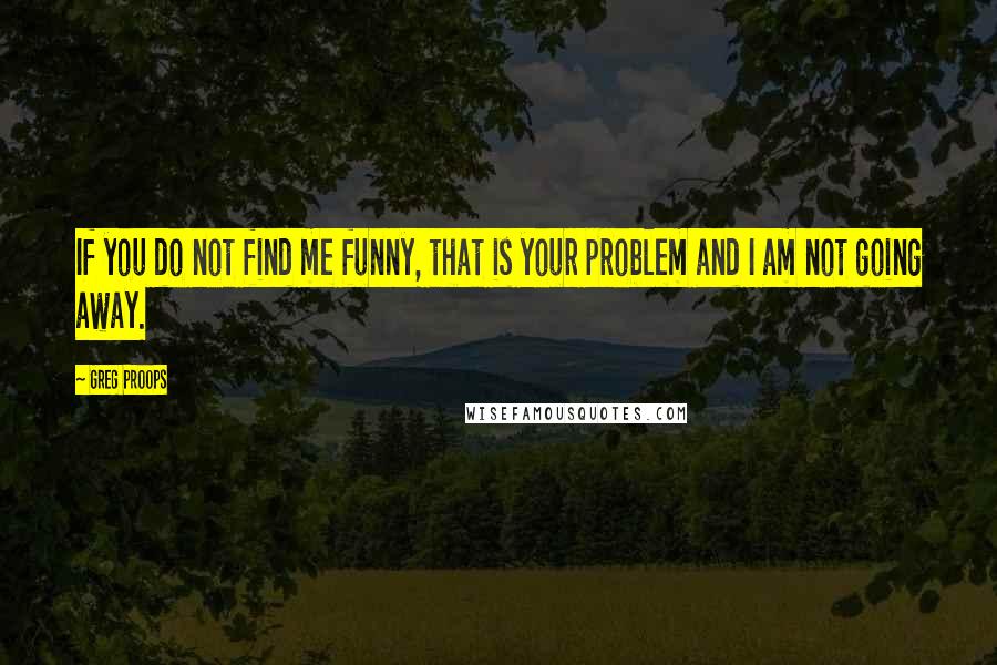 Greg Proops Quotes: If you do not find me funny, that is your problem and I am not going away.