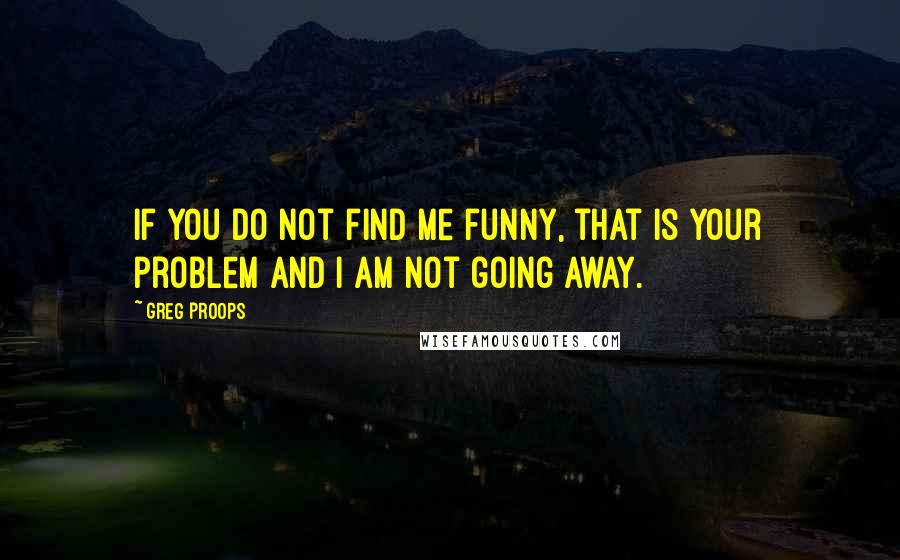 Greg Proops Quotes: If you do not find me funny, that is your problem and I am not going away.