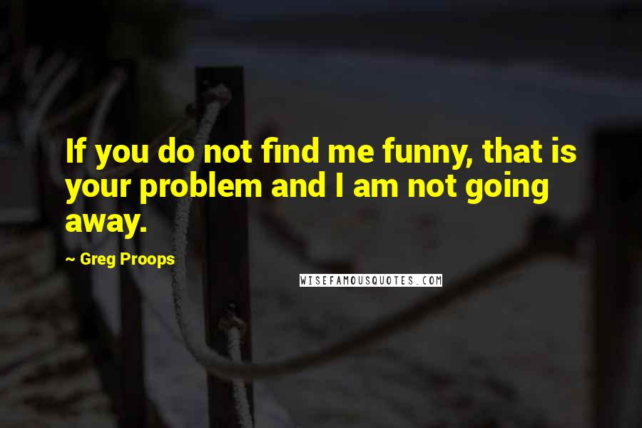 Greg Proops Quotes: If you do not find me funny, that is your problem and I am not going away.