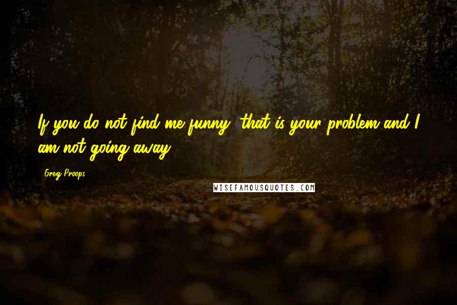 Greg Proops Quotes: If you do not find me funny, that is your problem and I am not going away.