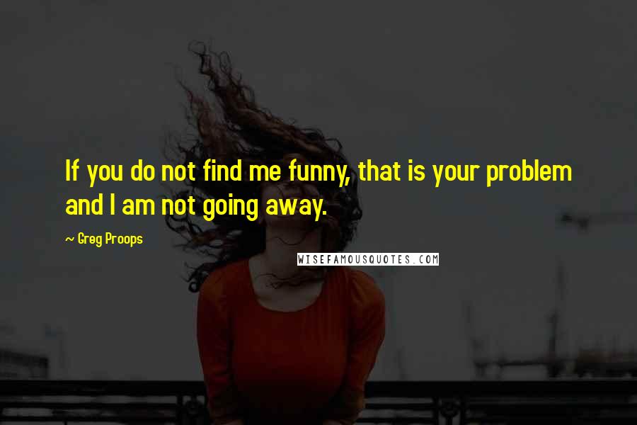 Greg Proops Quotes: If you do not find me funny, that is your problem and I am not going away.