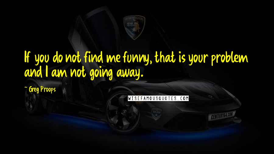 Greg Proops Quotes: If you do not find me funny, that is your problem and I am not going away.