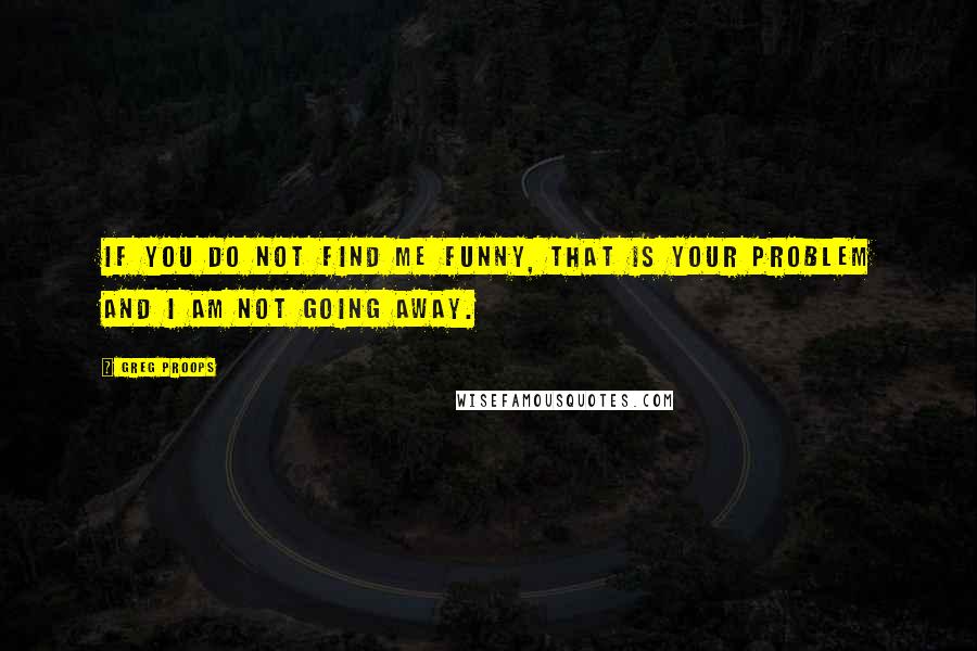 Greg Proops Quotes: If you do not find me funny, that is your problem and I am not going away.