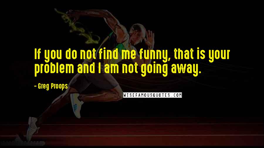 Greg Proops Quotes: If you do not find me funny, that is your problem and I am not going away.