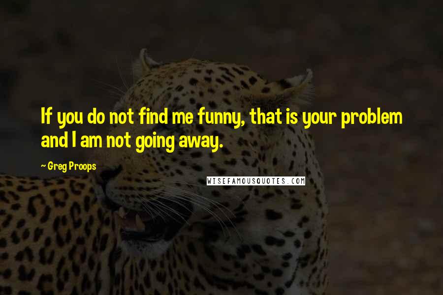 Greg Proops Quotes: If you do not find me funny, that is your problem and I am not going away.