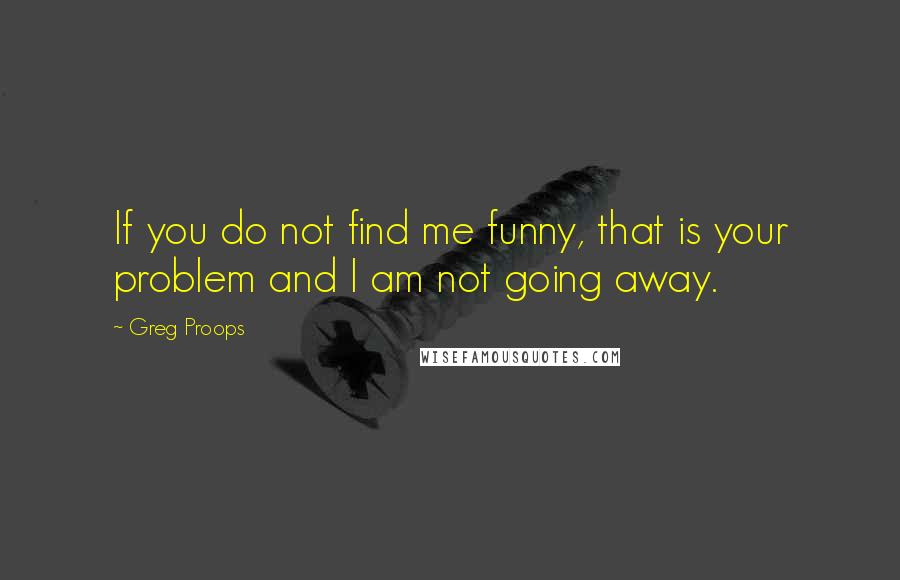 Greg Proops Quotes: If you do not find me funny, that is your problem and I am not going away.