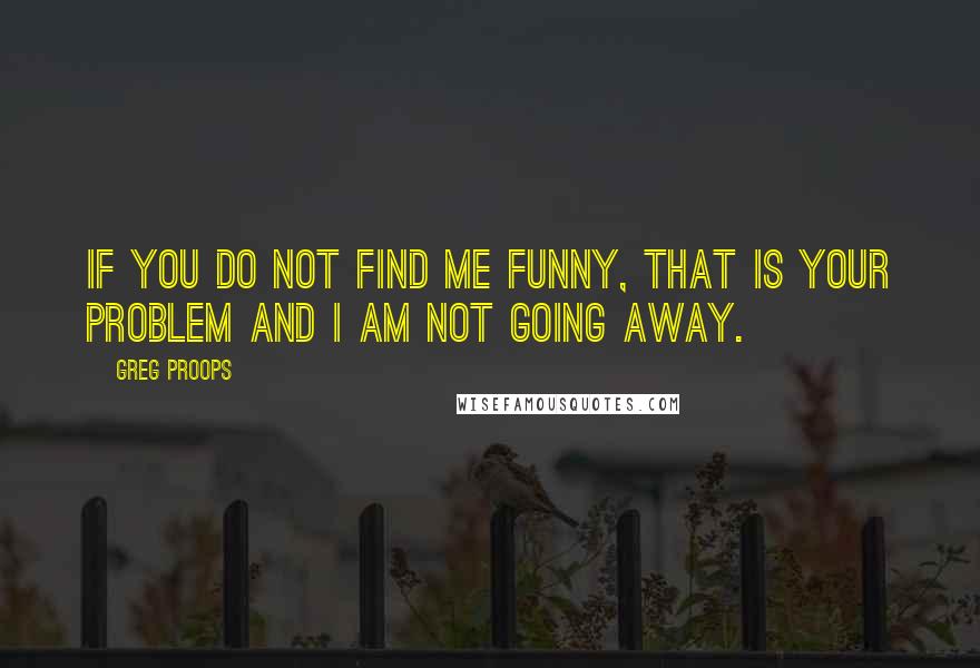 Greg Proops Quotes: If you do not find me funny, that is your problem and I am not going away.