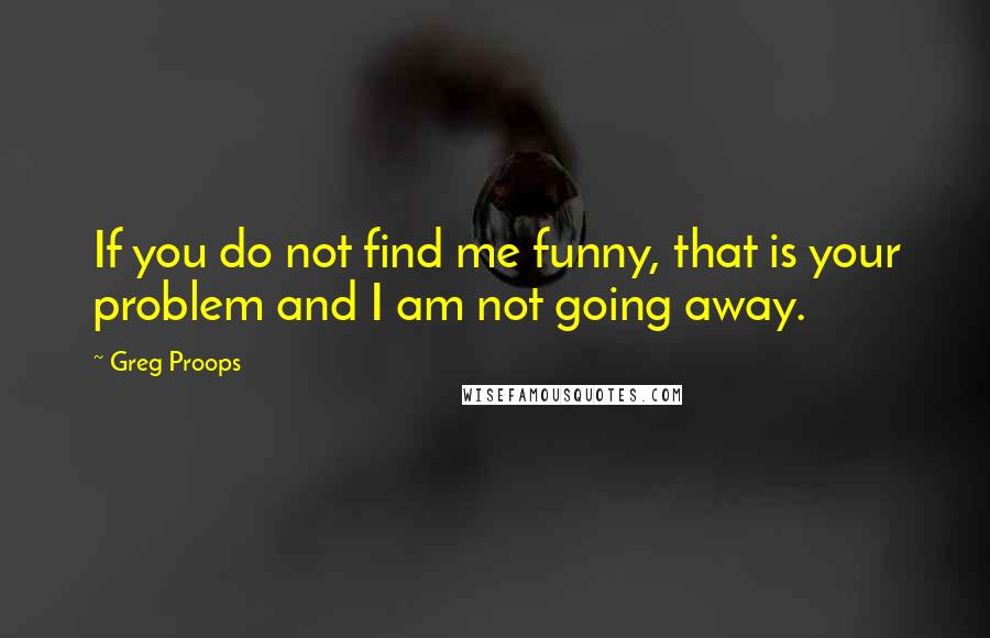 Greg Proops Quotes: If you do not find me funny, that is your problem and I am not going away.