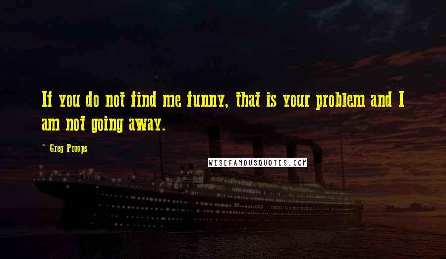 Greg Proops Quotes: If you do not find me funny, that is your problem and I am not going away.