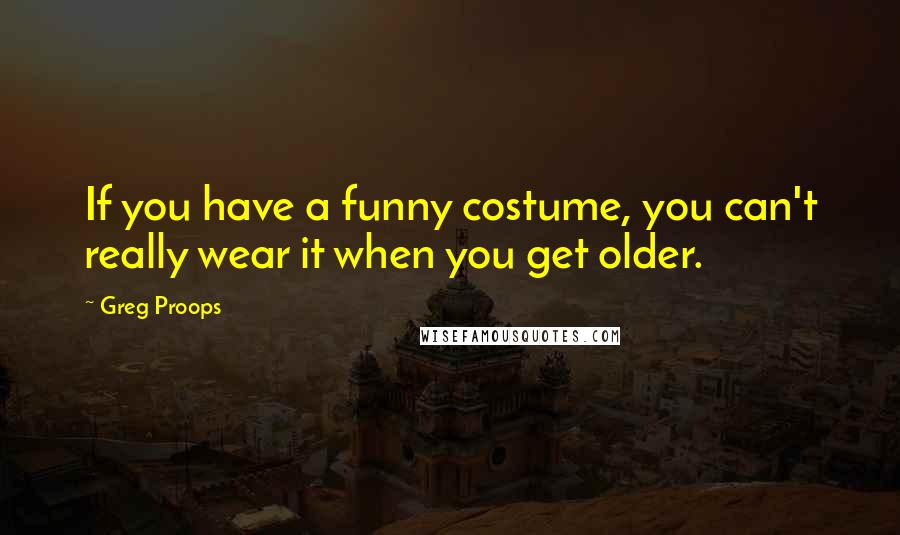 Greg Proops Quotes: If you have a funny costume, you can't really wear it when you get older.