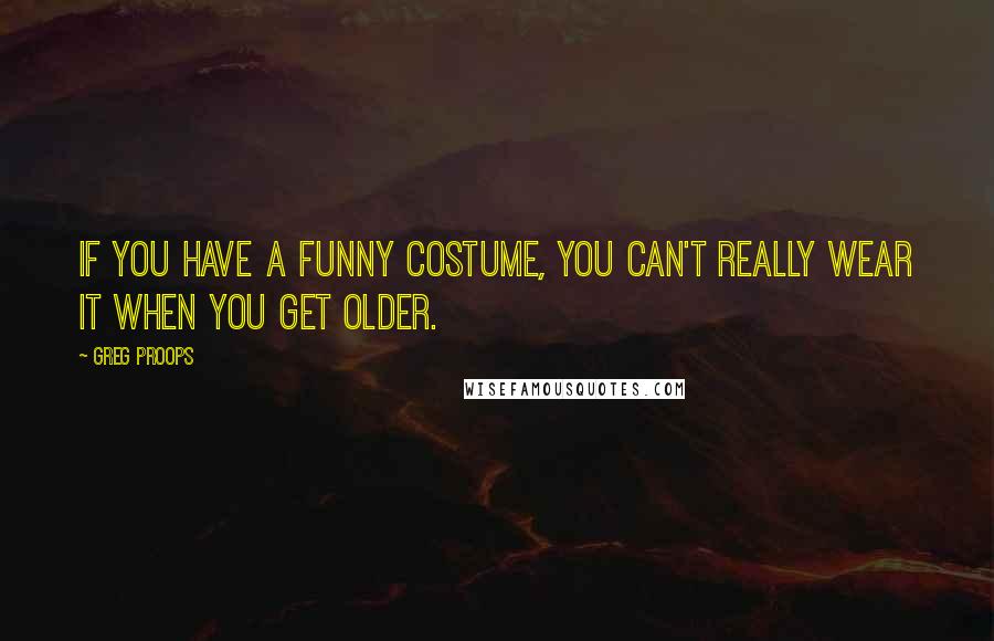 Greg Proops Quotes: If you have a funny costume, you can't really wear it when you get older.