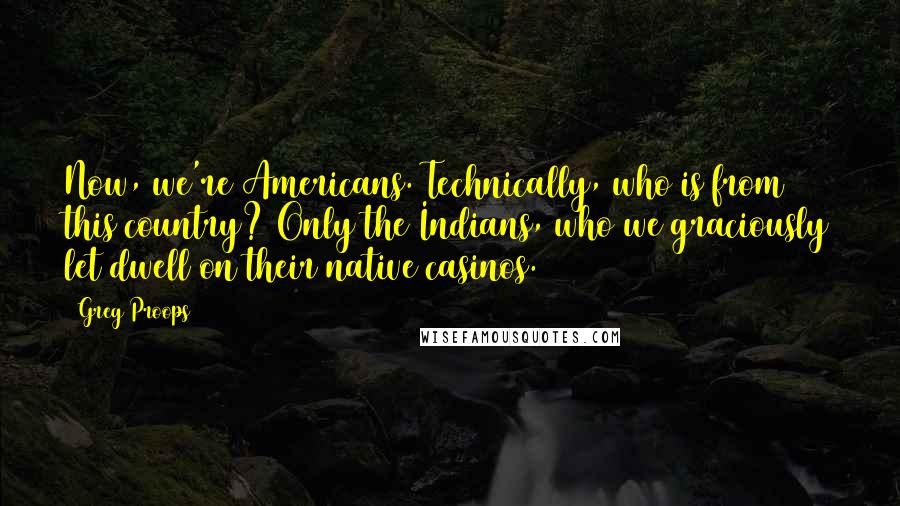 Greg Proops Quotes: Now, we're Americans. Technically, who is from this country? Only the Indians, who we graciously let dwell on their native casinos.