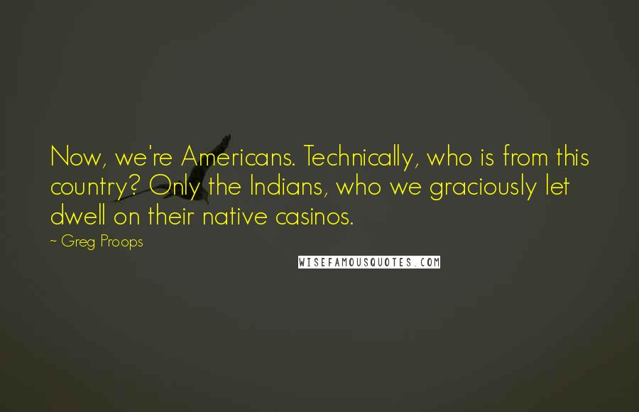 Greg Proops Quotes: Now, we're Americans. Technically, who is from this country? Only the Indians, who we graciously let dwell on their native casinos.