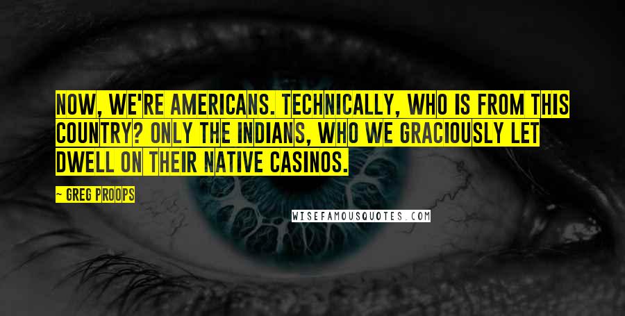 Greg Proops Quotes: Now, we're Americans. Technically, who is from this country? Only the Indians, who we graciously let dwell on their native casinos.