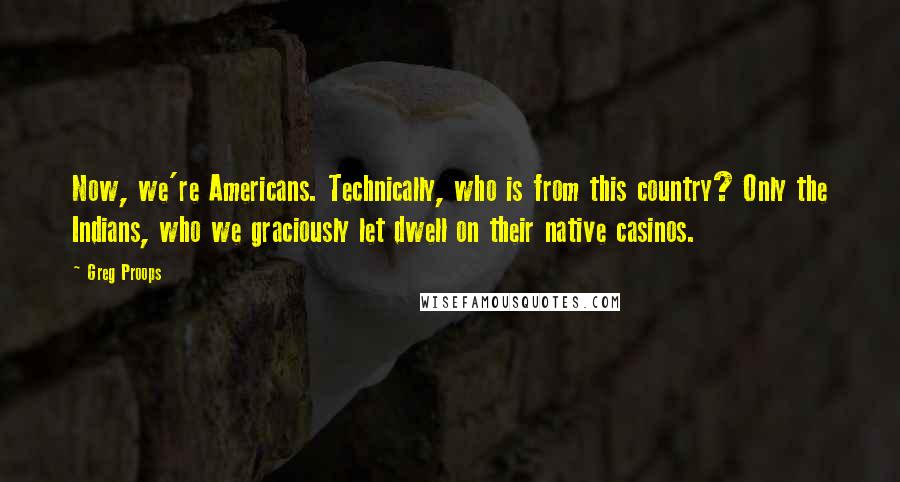 Greg Proops Quotes: Now, we're Americans. Technically, who is from this country? Only the Indians, who we graciously let dwell on their native casinos.