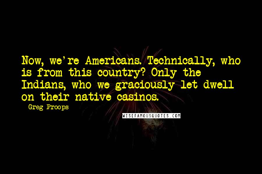 Greg Proops Quotes: Now, we're Americans. Technically, who is from this country? Only the Indians, who we graciously let dwell on their native casinos.