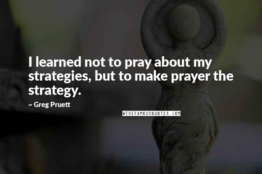 Greg Pruett Quotes: I learned not to pray about my strategies, but to make prayer the strategy.