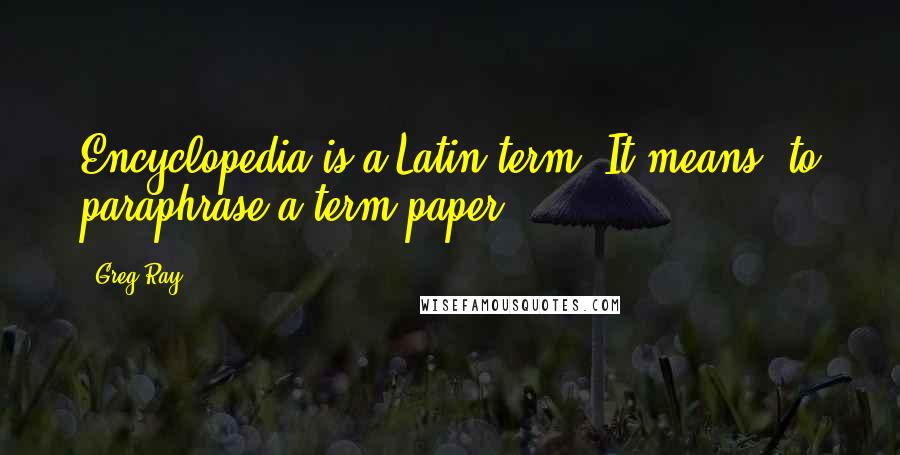 Greg Ray Quotes: Encyclopedia is a Latin term. It means "to paraphrase a term paper."