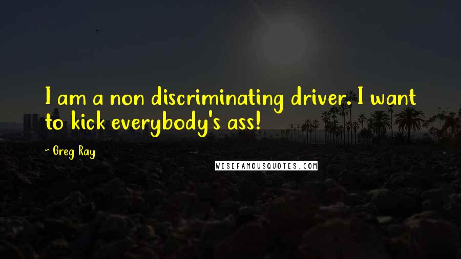 Greg Ray Quotes: I am a non discriminating driver. I want to kick everybody's ass!