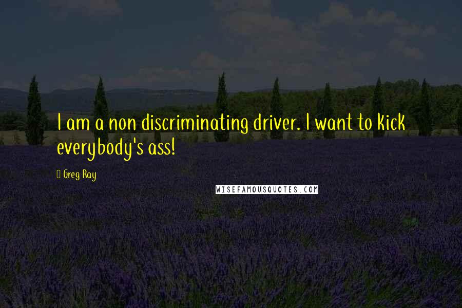 Greg Ray Quotes: I am a non discriminating driver. I want to kick everybody's ass!