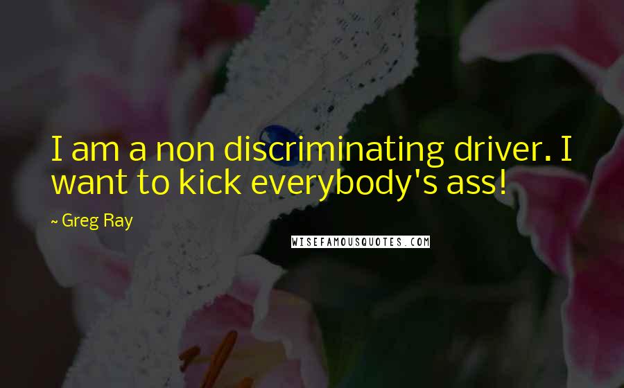 Greg Ray Quotes: I am a non discriminating driver. I want to kick everybody's ass!