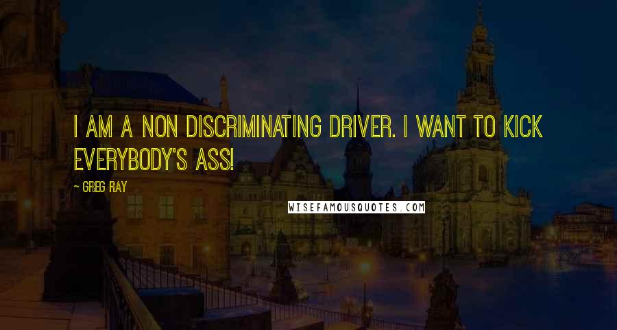 Greg Ray Quotes: I am a non discriminating driver. I want to kick everybody's ass!