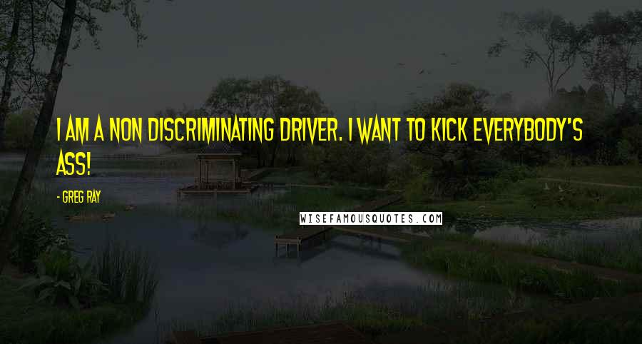 Greg Ray Quotes: I am a non discriminating driver. I want to kick everybody's ass!