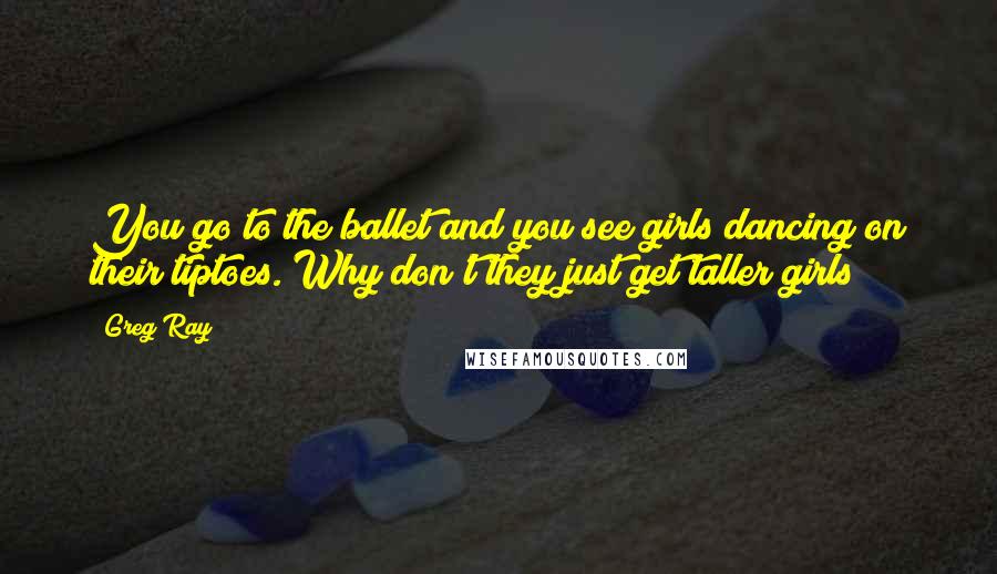 Greg Ray Quotes: You go to the ballet and you see girls dancing on their tiptoes. Why don't they just get taller girls?