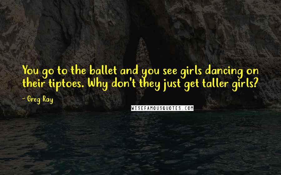 Greg Ray Quotes: You go to the ballet and you see girls dancing on their tiptoes. Why don't they just get taller girls?