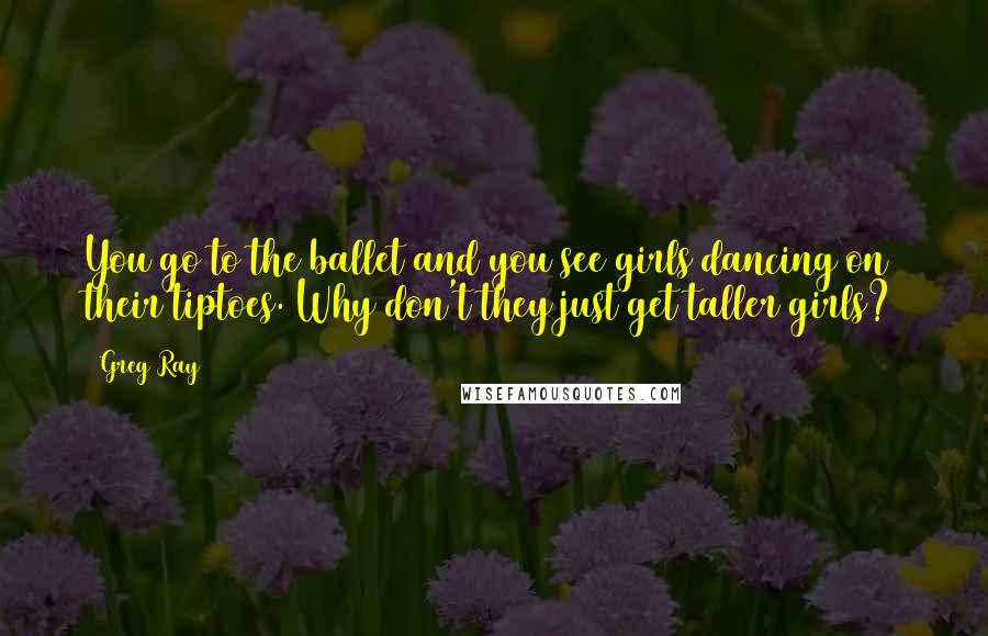 Greg Ray Quotes: You go to the ballet and you see girls dancing on their tiptoes. Why don't they just get taller girls?