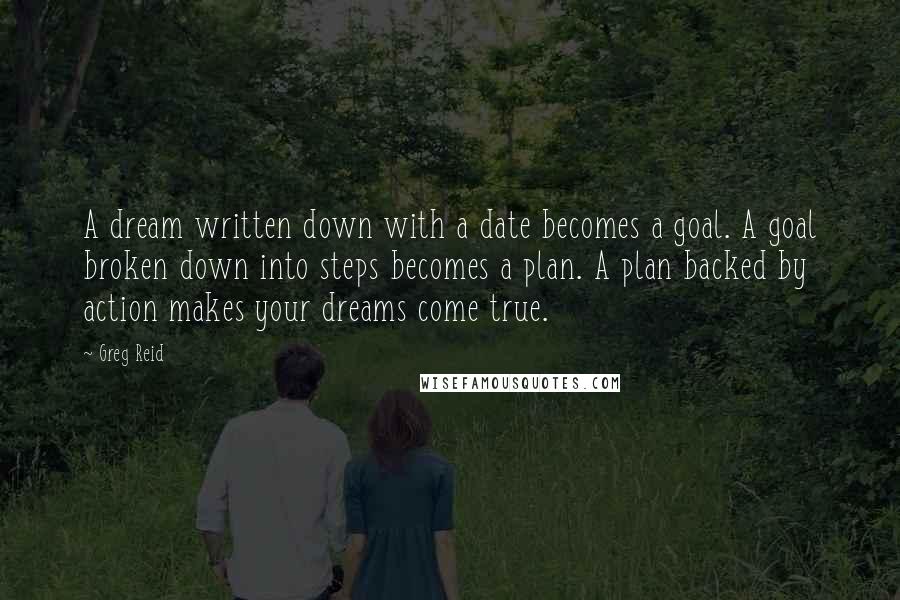 Greg Reid Quotes: A dream written down with a date becomes a goal. A goal broken down into steps becomes a plan. A plan backed by action makes your dreams come true.